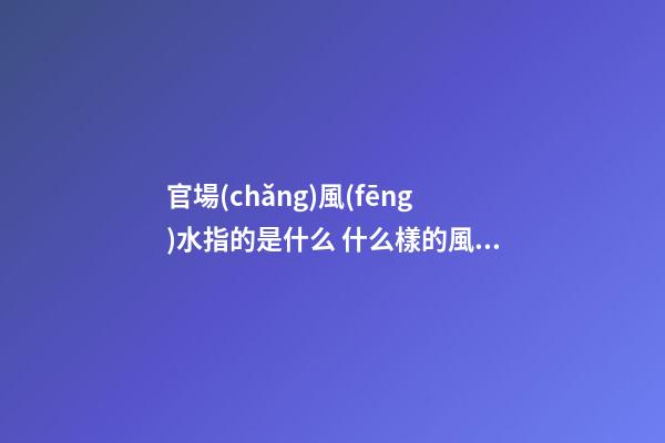 官場(chǎng)風(fēng)水指的是什么 什么樣的風(fēng)水有利于走官運(yùn)